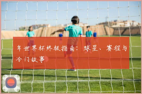 年世界杯终极指南：球星、赛程与冷门故事